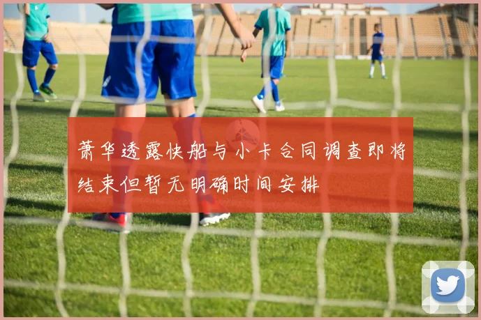 萧华透露快船与小卡合同调查即将结束但暂无明确时间安排