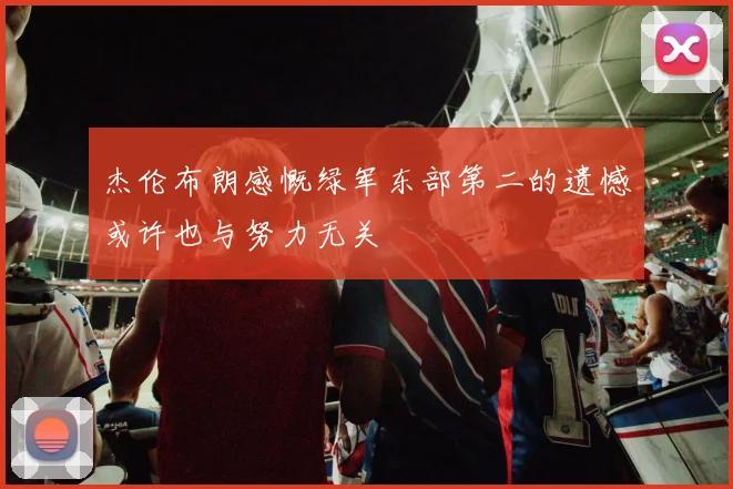杰伦布朗感慨绿军东部第二的遗憾或许也与努力无关