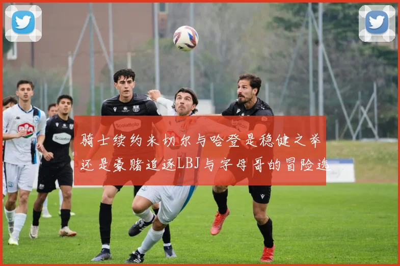 骑士续约米切尔与哈登是稳健之举还是豪赌追逐LBJ与字母哥的冒险选择