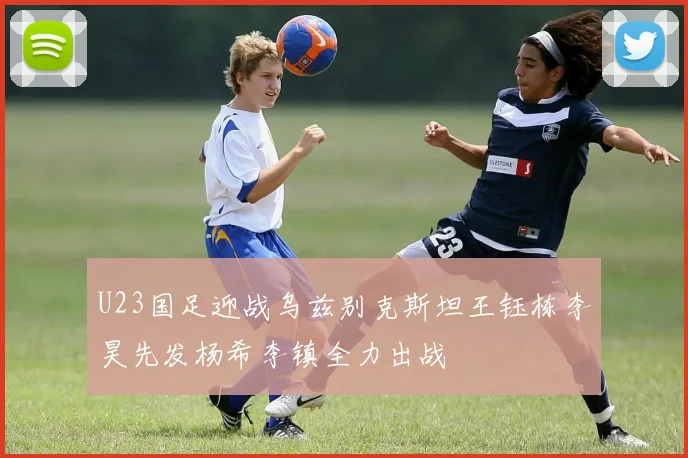 U23国足迎战乌兹别克斯坦王钰栋李昊先发杨希李镇全力出战