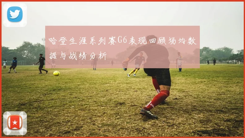 哈登生涯系列赛G6表现回顾场均数据与战绩分析