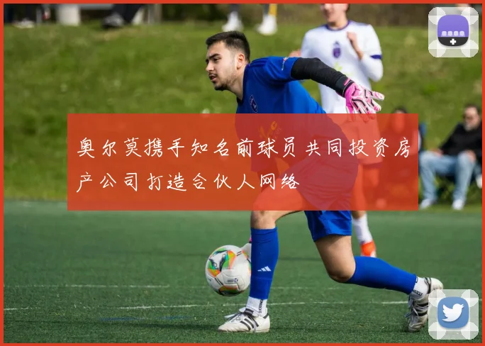 奥尔莫携手知名前球员共同投资房产公司打造合伙人网络