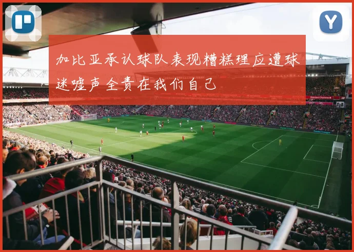 加比亚承认球队表现糟糕理应遭球迷嘘声全责在我们自己