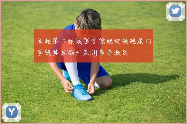 闽超第二轮战罢宁德继续领跑厦门紧随其后福州泉州争夺激烈