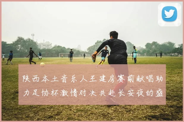 陕西本土音乐人王建房赛前献唱助力足协杯激情对决共赴长安夜的盛宴