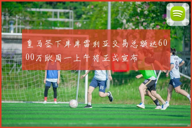 皇马签下库库雷利亚交易总额达6000万欧周一上午将正式宣布