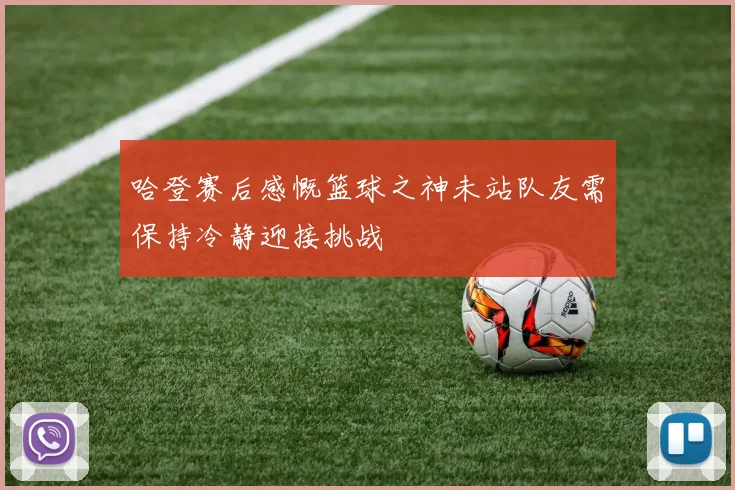哈登赛后感慨篮球之神未站队友需保持冷静迎接挑战