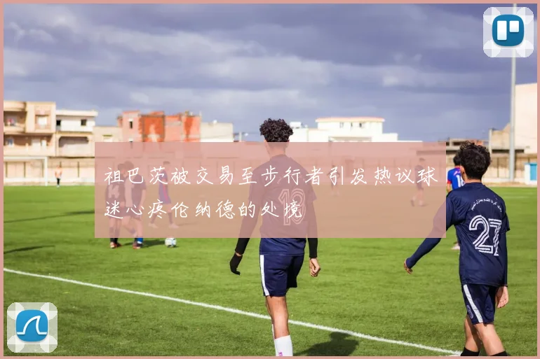 祖巴茨被交易至步行者引发热议球迷心疼伦纳德的处境