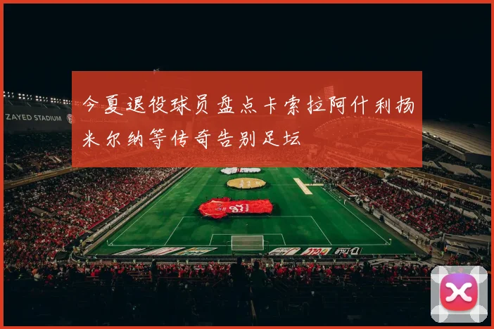 今夏退役球员盘点卡索拉阿什利扬米尔纳等传奇告别足坛