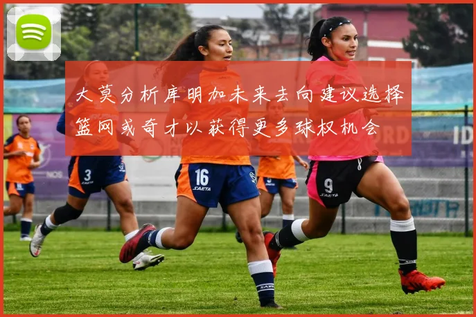 大莫分析库明加未来去向建议选择篮网或奇才以获得更多球权机会