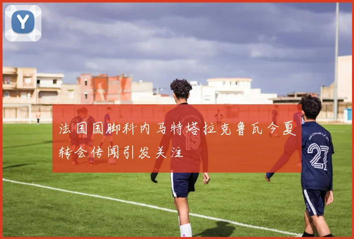 法国国脚科内马特塔拉克鲁瓦今夏转会传闻引发关注