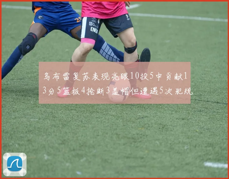 乌布雷复苏表现亮眼10投5中贡献13分5篮板4抢断3盖帽但遭遇5次犯规