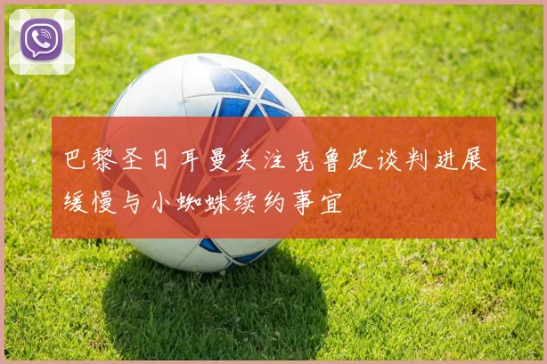 巴黎圣日耳曼关注克鲁皮谈判进展缓慢与小蜘蛛续约事宜