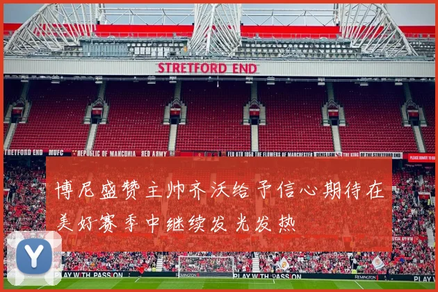 博尼盛赞主帅齐沃给予信心期待在美好赛季中继续发光发热