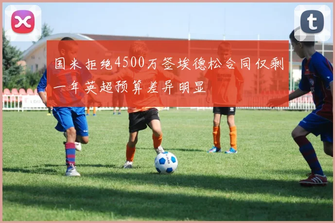 国米拒绝4500万签埃德松合同仅剩一年英超预算差异明显