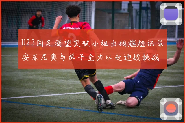U23国足渴望突破小组出线尴尬记录安东尼奥与弟子全力以赴迎战挑战
