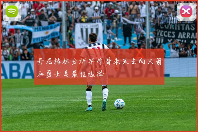丹尼格林分析字母哥未来去向火箭和勇士是最佳选择