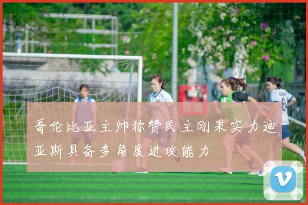 哥伦比亚主帅称赞民主刚果实力迪亚斯具备多角度进攻能力
